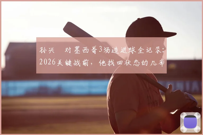 孙兴慜对墨西哥3场造进球全记录:2026关键战前,他找回状态的几率有多大?