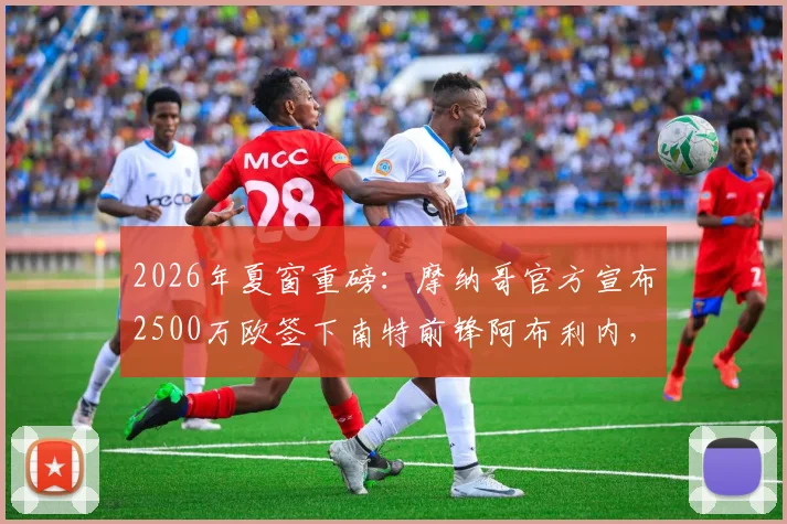 2026年夏窗重磅：摩纳哥官方宣布2500万欧签下南特前锋阿布利内，合同细节与球员技术特点全面解读