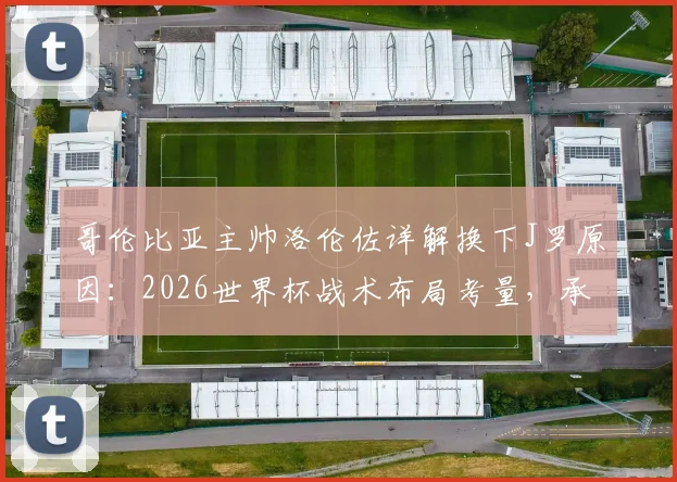 哥伦比亚主帅洛伦佐详解换下J罗原因：2026世界杯战术布局考量，承认球队本应赢得更轻松