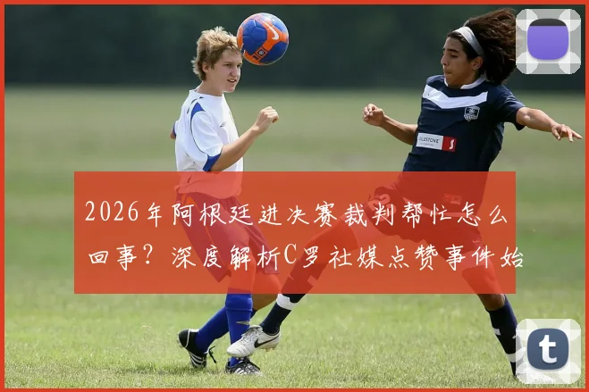 2026年阿根廷进决赛裁判帮忙怎么回事？深度解析C罗社媒点赞事件始末与争议焦点