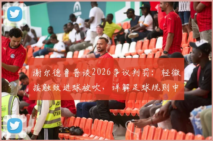 谢尔德鲁普谈2026争议判罚：轻微接触致进球被吹，详解足球规则中身体接触的界定与尺度